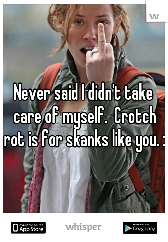 Never said I didn't take care of myself.  Crotch rot is for skanks like you. :)