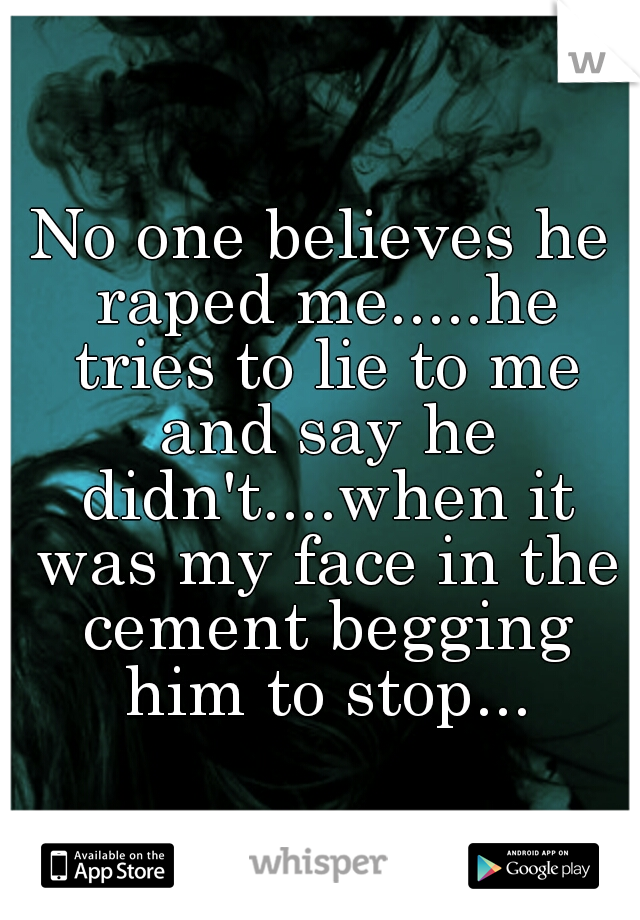 No one believes he raped me.....he tries to lie to me and say he didn't....when it was my face in the cement begging him to stop...