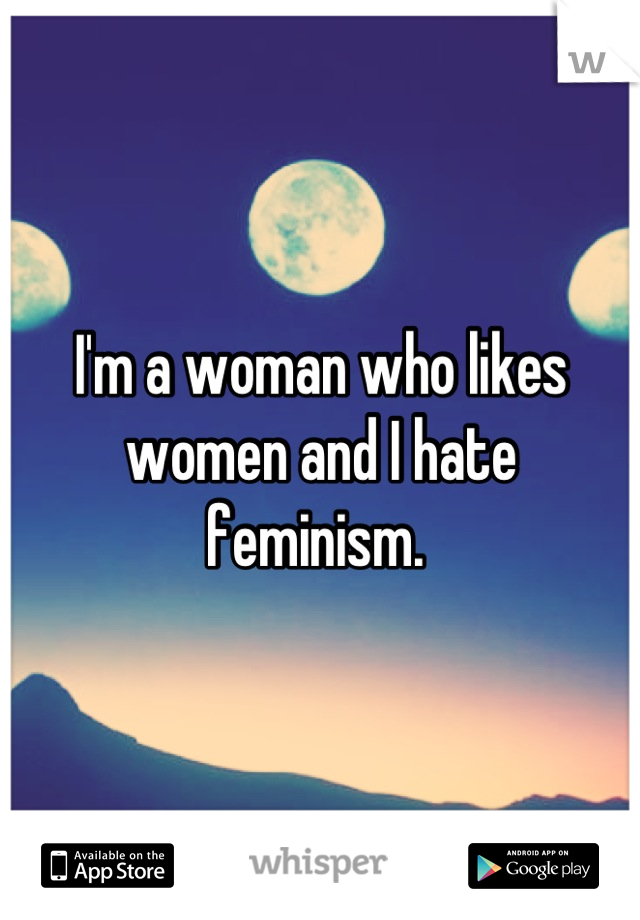 I'm a woman who likes women and I hate feminism. 