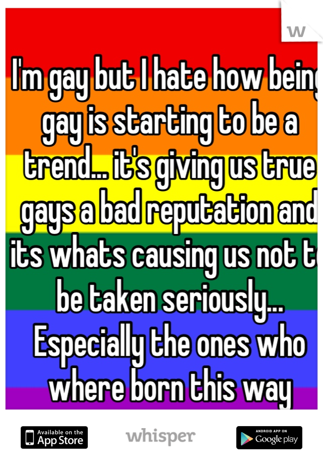 I'm gay but I hate how being gay is starting to be a trend... it's giving us true gays a bad reputation and its whats causing us not to be taken seriously... Especially the ones who where born this way