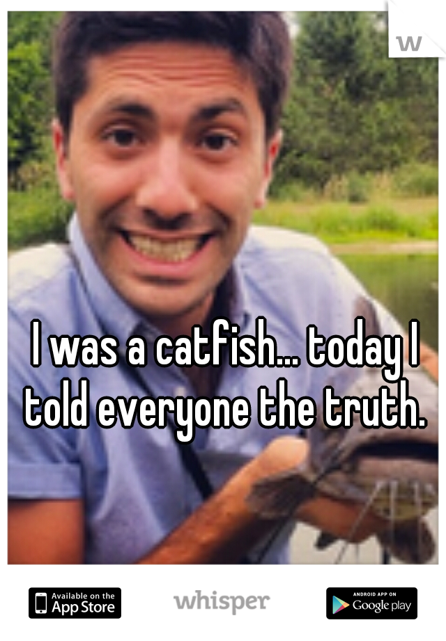 I was a catfish... today I told everyone the truth. 