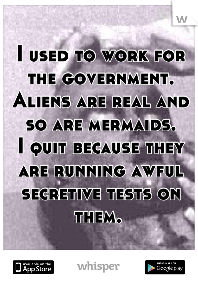 I used to work for the government. 
Aliens are real and so are mermaids. 
I quit because they are running awful secretive tests on them. 