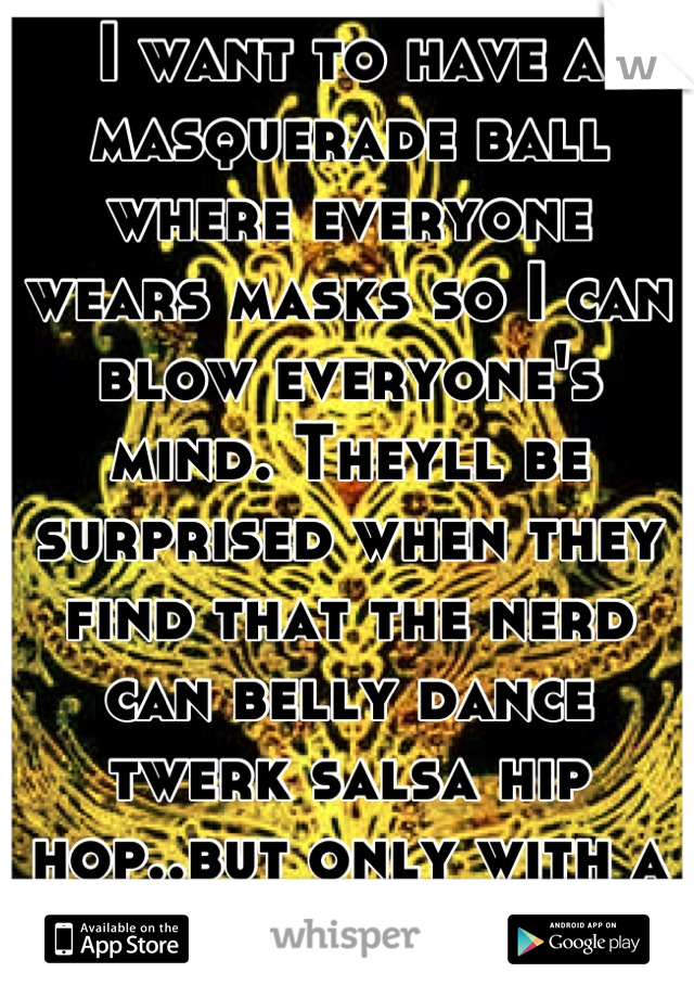 I want to have a masquerade ball where everyone wears masks so I can blow everyone's mind. Theyll be surprised when they find that the nerd can belly dance twerk salsa hip hop..but only with a mask on