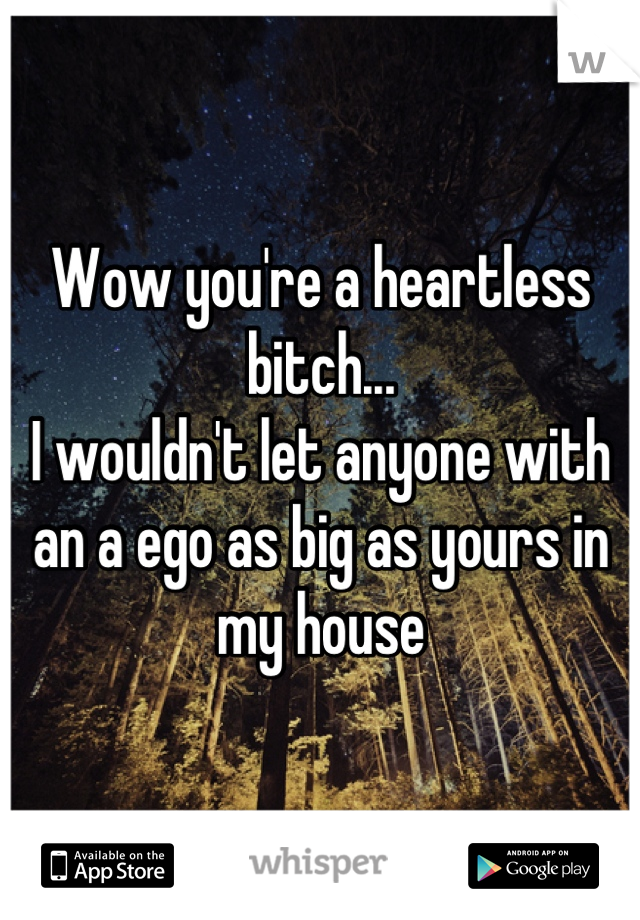 Wow you're a heartless bitch...
I wouldn't let anyone with an a ego as big as yours in my house