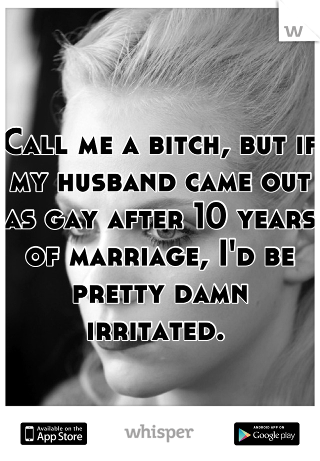 Call me a bitch, but if my husband came out as gay after 10 years of marriage, I'd be pretty damn irritated. 