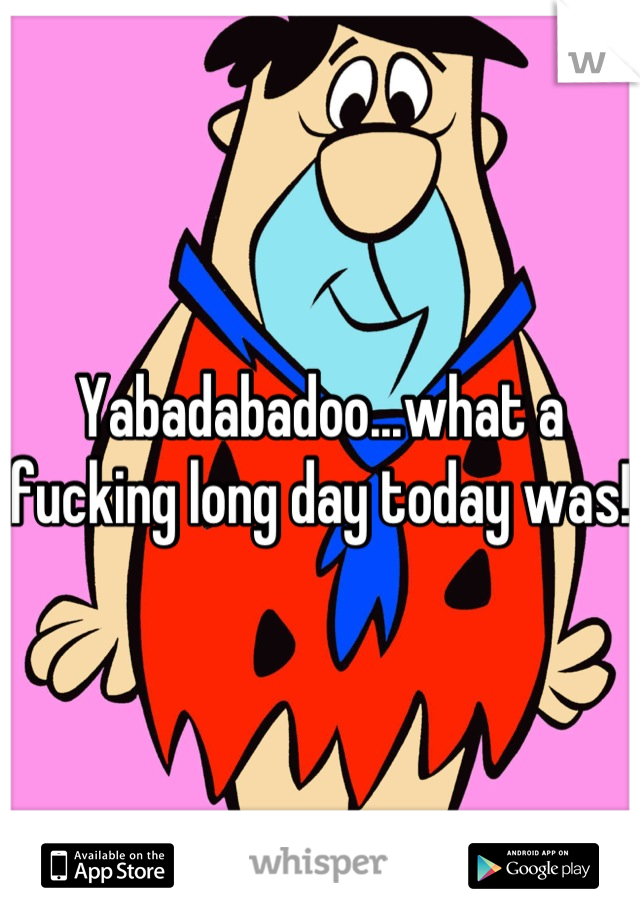 Yabadabadoo...what a fucking long day today was!