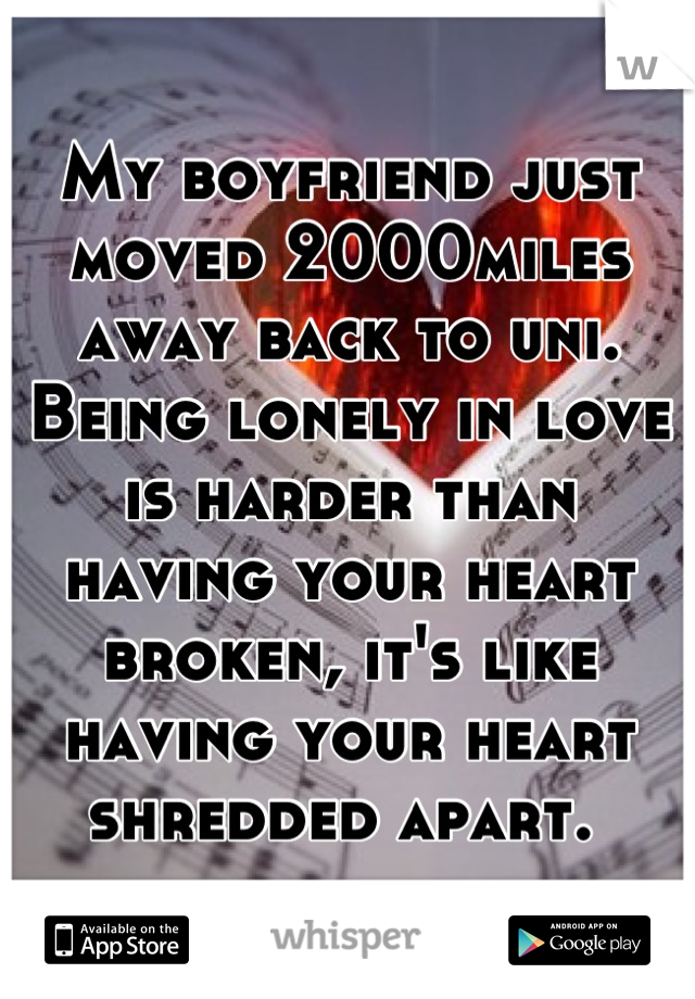 My boyfriend just moved 2000miles away back to uni. Being lonely in love is harder than having your heart broken, it's like having your heart shredded apart. 