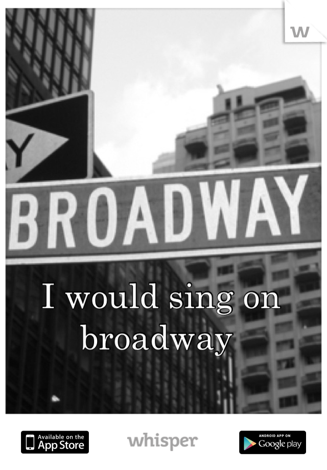 I would sing on broadway 