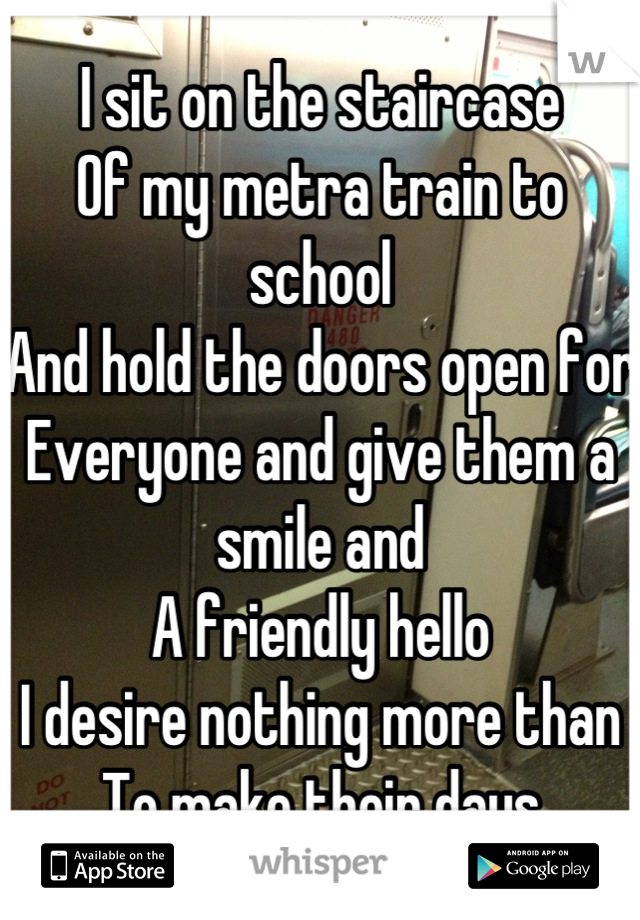 I sit on the staircase
Of my metra train to school
And hold the doors open for
Everyone and give them a smile and
A friendly hello
I desire nothing more than
To make their days