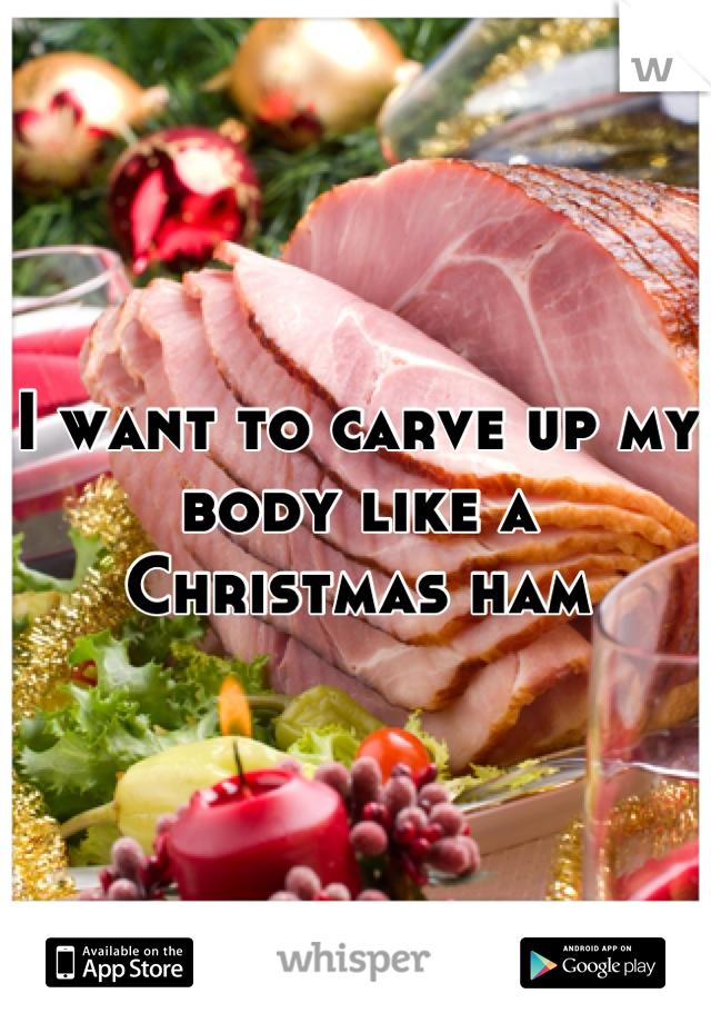 I want to carve up my body like a Christmas ham