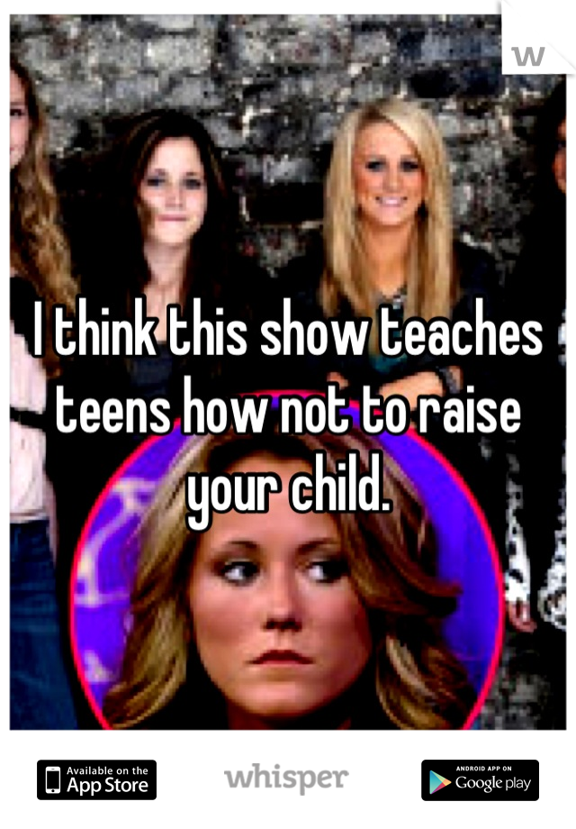 I think this show teaches teens how not to raise your child.