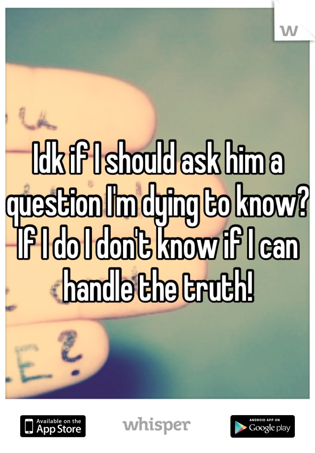Idk if I should ask him a question I'm dying to know? If I do I don't know if I can handle the truth!