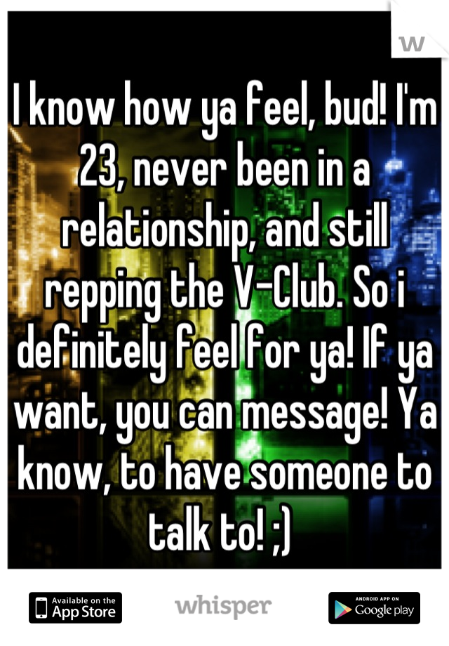 I know how ya feel, bud! I'm 23, never been in a relationship, and still repping the V-Club. So i definitely feel for ya! If ya want, you can message! Ya know, to have someone to talk to! ;) 