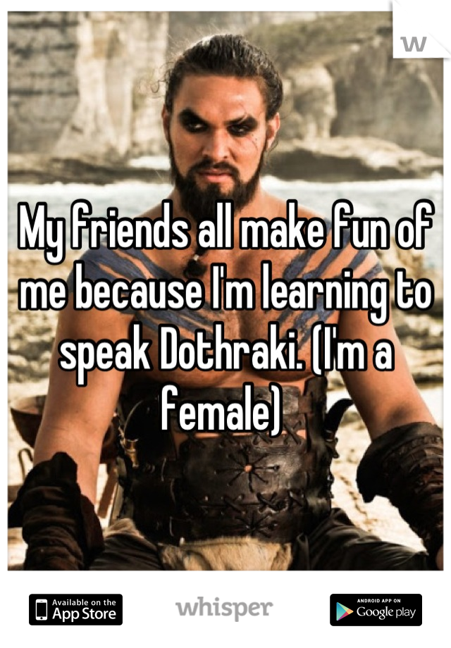 My friends all make fun of me because I'm learning to speak Dothraki. (I'm a female) 
