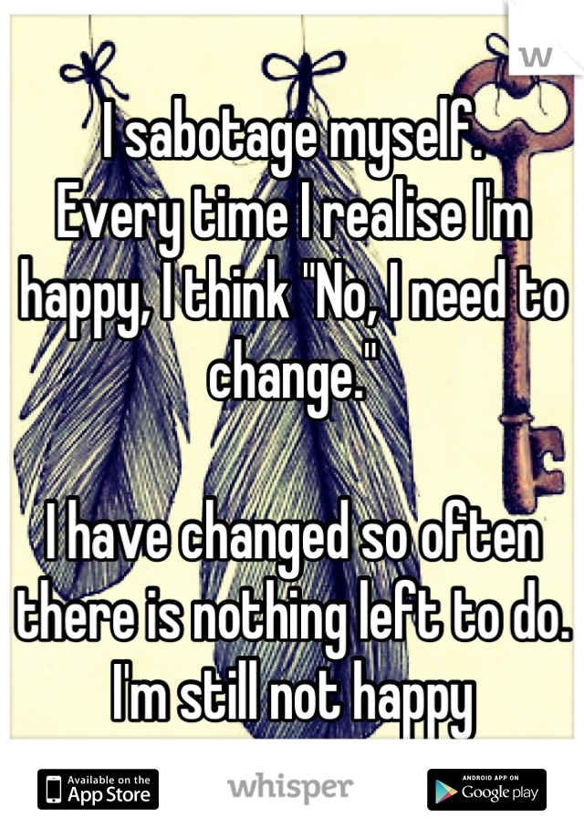 I sabotage myself. 
Every time I realise I'm happy, I think "No, I need to change."

I have changed so often there is nothing left to do.
I'm still not happy