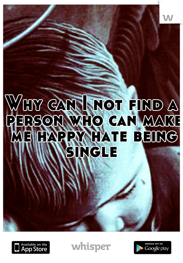 Why can I not find a person who can make me happy hate being single 