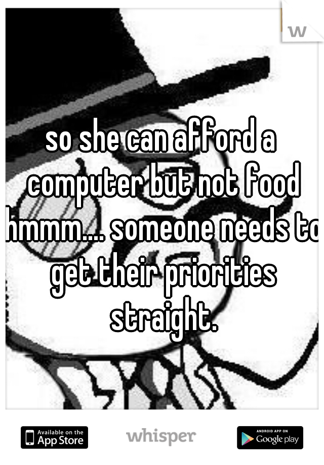 so she can afford a computer but not food hmmm.... someone needs to get their priorities straight.