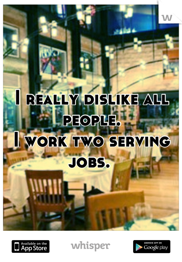 I really dislike all people. 
I work two serving jobs. 
