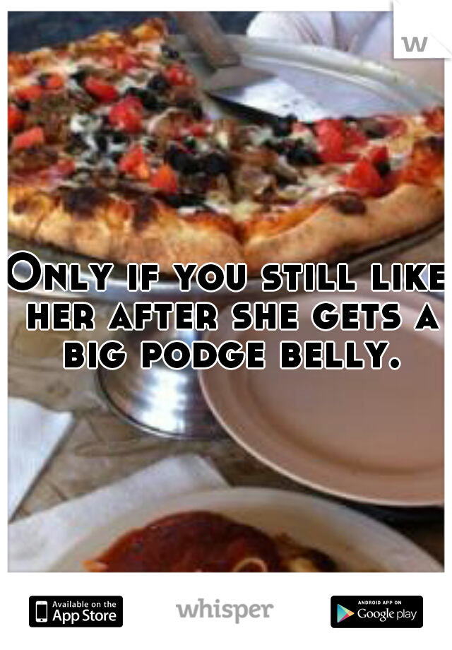Only if you still like her after she gets a big podge belly.