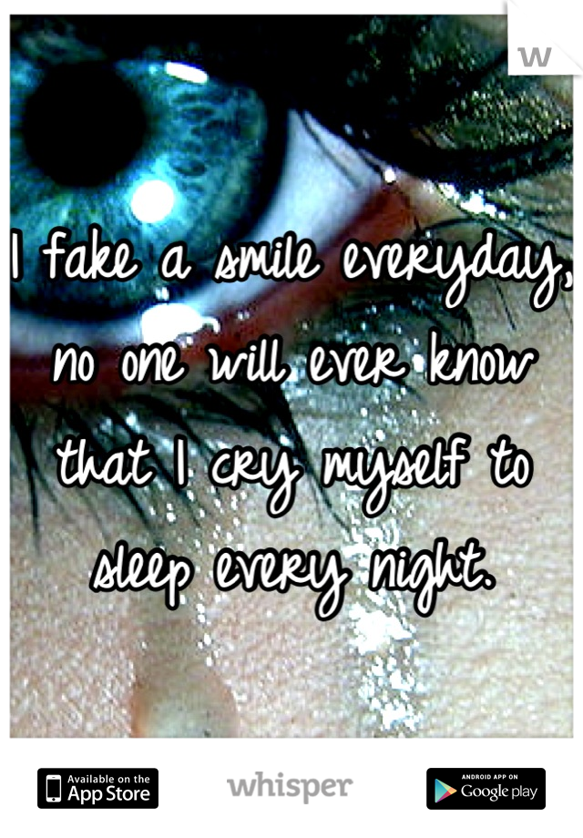 I fake a smile everyday, no one will ever know that I cry myself to sleep every night.