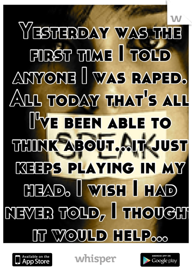 Yesterday was the first time I told anyone I was raped. All today that's all I've been able to think about...it just keeps playing in my head. I wish I had never told, I thought it would help...
