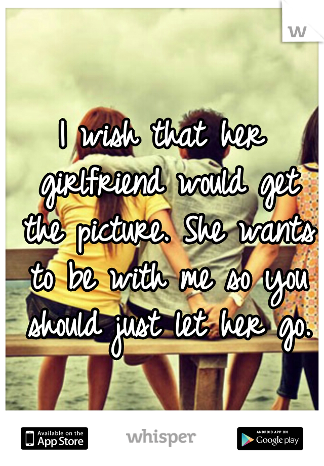 I wish that her girlfriend would get the picture. She wants to be with me so you should just let her go.