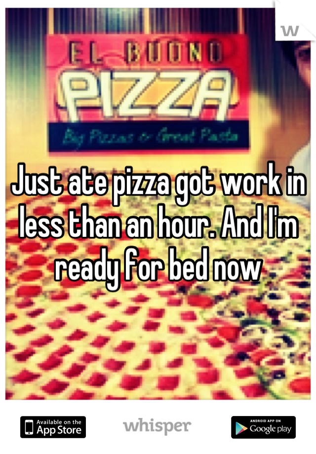 Just ate pizza got work in less than an hour. And I'm ready for bed now