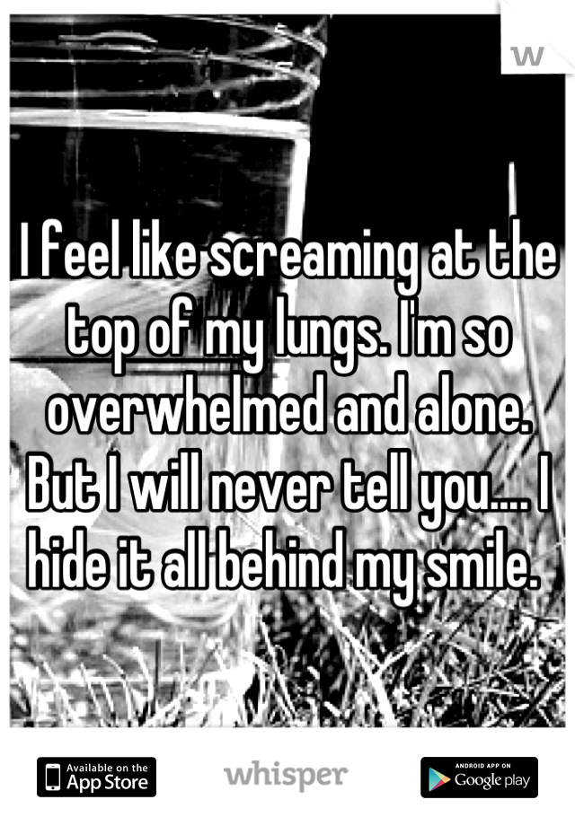 I feel like screaming at the top of my lungs. I'm so overwhelmed and alone. But I will never tell you.... I hide it all behind my smile. 