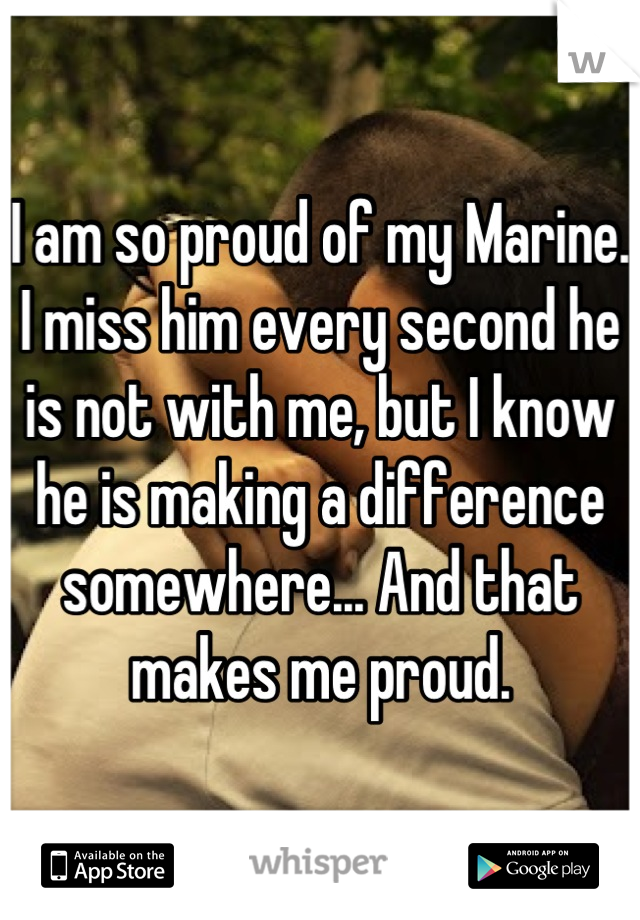 I am so proud of my Marine. I miss him every second he is not with me, but I know he is making a difference somewhere... And that makes me proud.