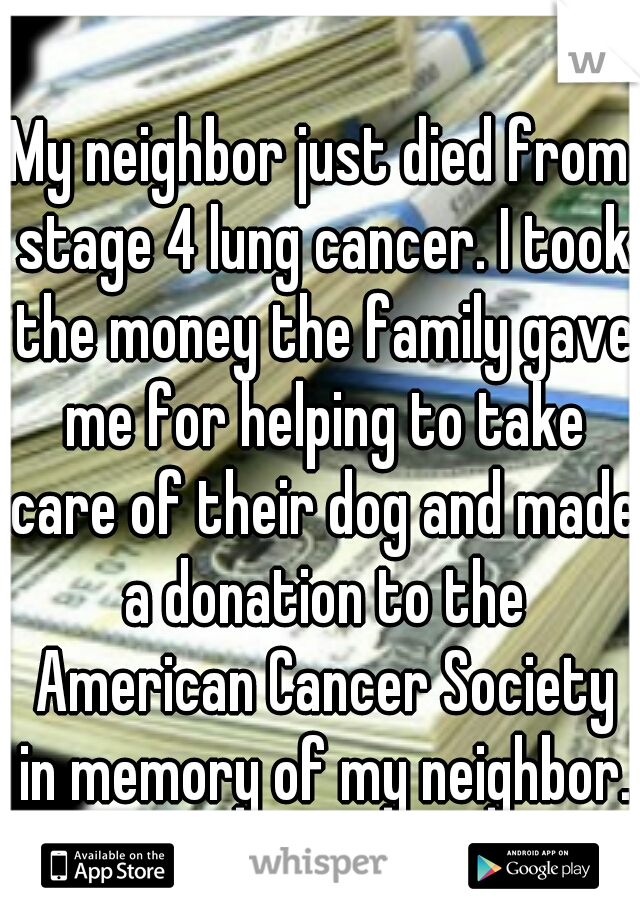 My neighbor just died from stage 4 lung cancer. I took the money the family gave me for helping to take care of their dog and made a donation to the American Cancer Society in memory of my neighbor.