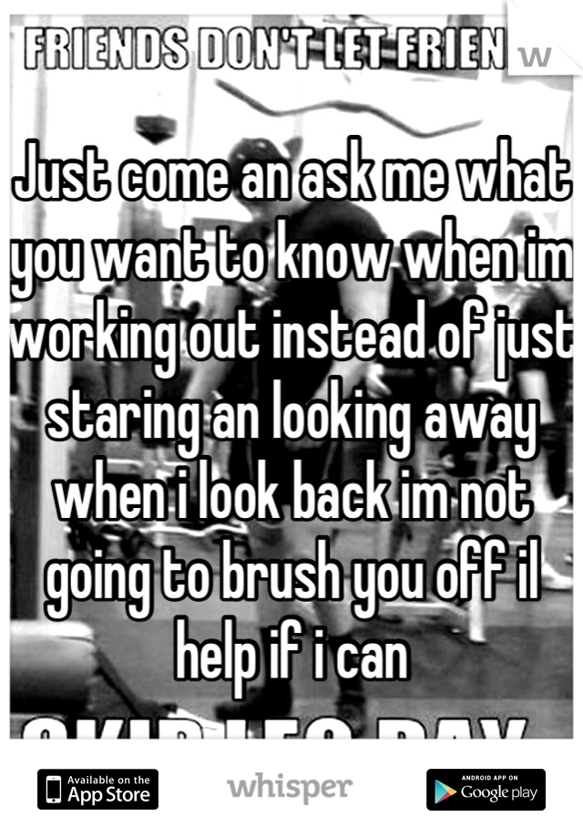 Just come an ask me what you want to know when im working out instead of just staring an looking away when i look back im not going to brush you off il help if i can
