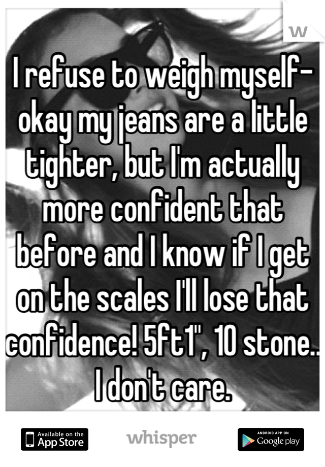 I refuse to weigh myself- okay my jeans are a little tighter, but I'm actually more confident that before and I know if I get on the scales I'll lose that confidence! 5ft1", 10 stone.. I don't care.