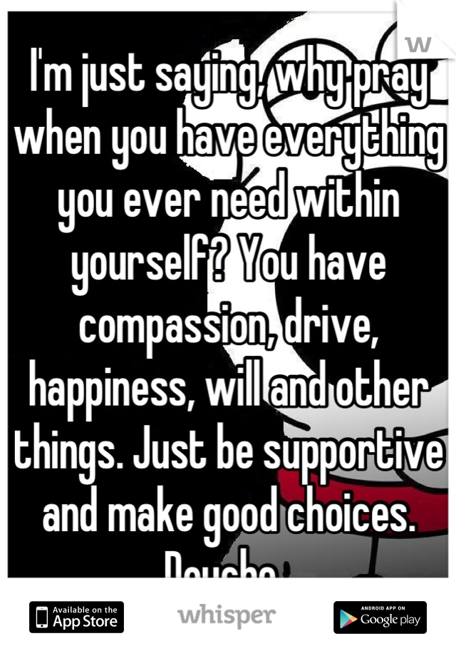 I'm just saying, why pray when you have everything you ever need within yourself? You have compassion, drive, happiness, will and other things. Just be supportive and make good choices. 
Douche. 