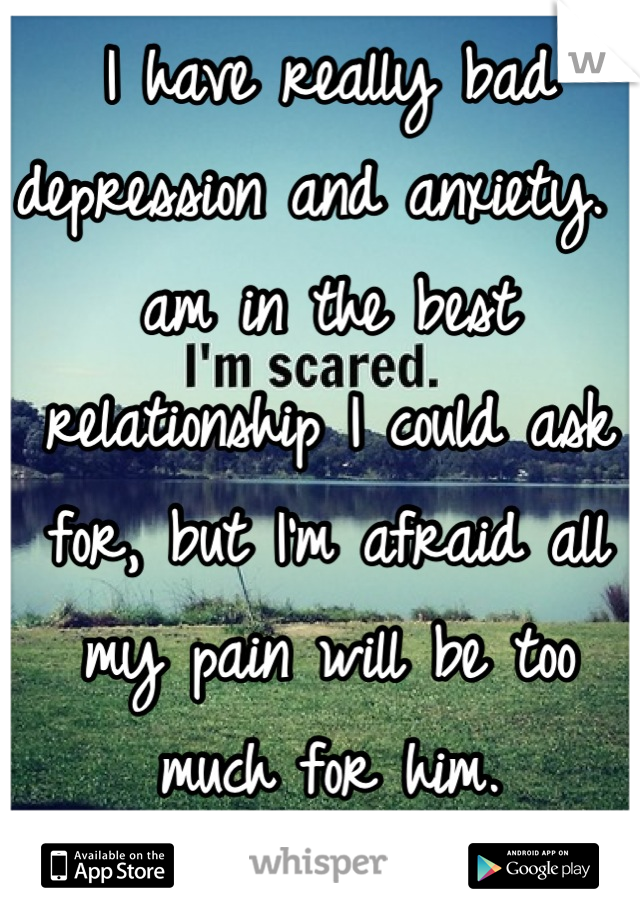 I have really bad depression and anxiety. I am in the best relationship I could ask for, but I'm afraid all my pain will be too much for him.