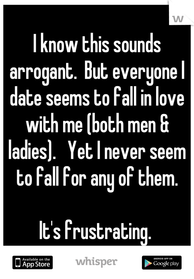 I know this sounds arrogant.  But everyone I date seems to fall in love with me (both men & ladies).   Yet I never seem to fall for any of them.  

It's frustrating. 