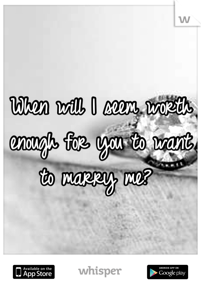 When will I seem worth enough for you to want to marry me? 