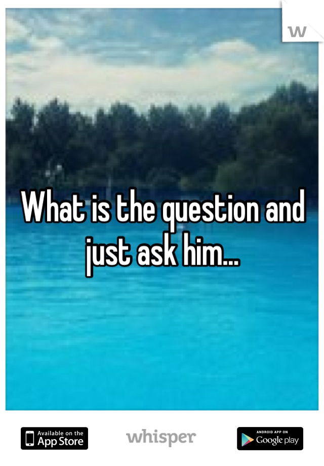 What is the question and just ask him...