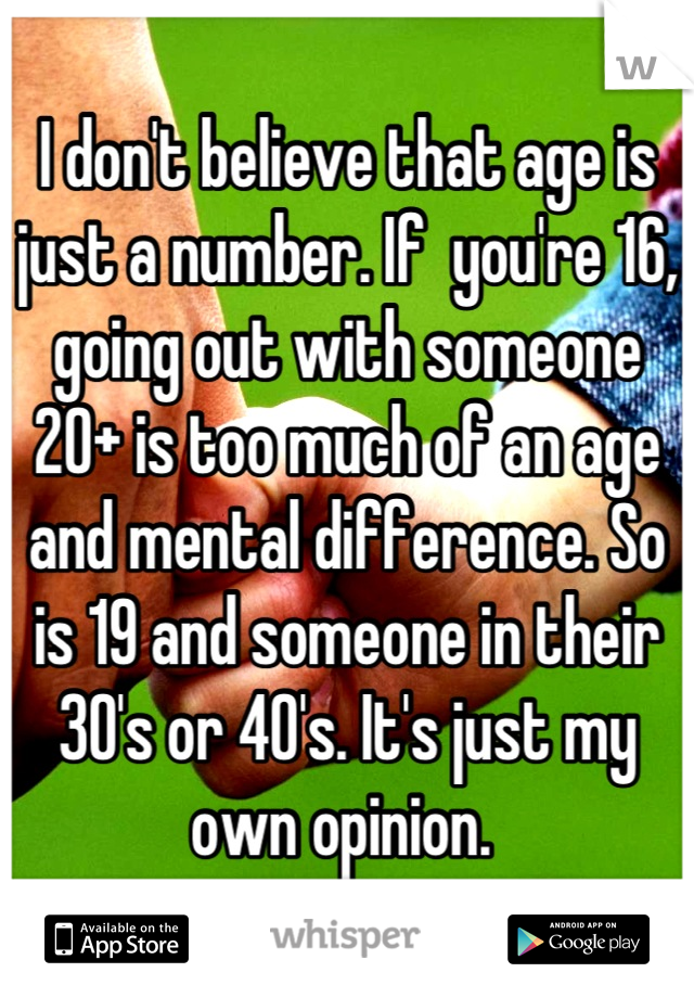 I don't believe that age is just a number. If  you're 16, going out with someone 20+ is too much of an age and mental difference. So is 19 and someone in their 30's or 40's. It's just my own opinion. 