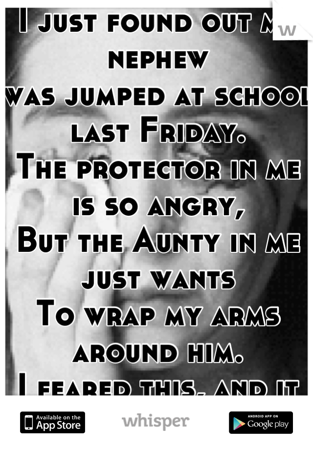 I just found out my nephew 
was jumped at school last Friday.
The protector in me is so angry,
But the Aunty in me just wants
To wrap my arms around him.
I feared this, and it came true.