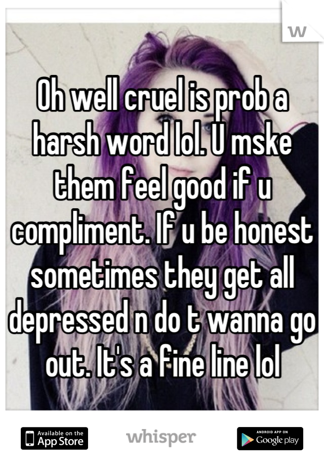 Oh well cruel is prob a harsh word lol. U mske them feel good if u compliment. If u be honest sometimes they get all depressed n do t wanna go out. It's a fine line lol