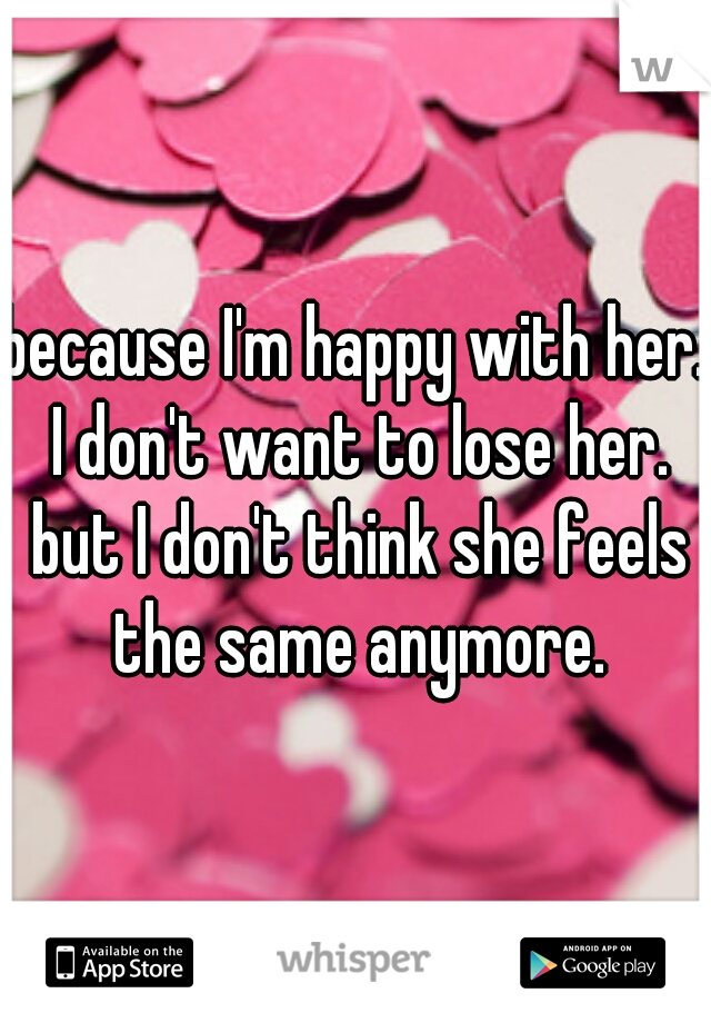 because I'm happy with her. I don't want to lose her. but I don't think she feels the same anymore.