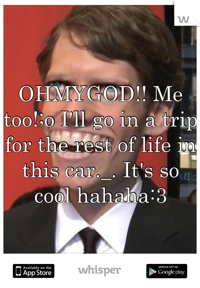 OHMYGOD!! Me too!;o I'll go in a trip for the rest of life in this car._. It's so cool hahaha:3