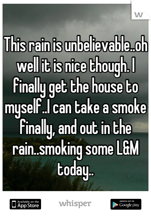 This rain is unbelievable..oh well it is nice though. I finally get the house to myself..I can take a smoke finally, and out in the rain..smoking some L&M today..