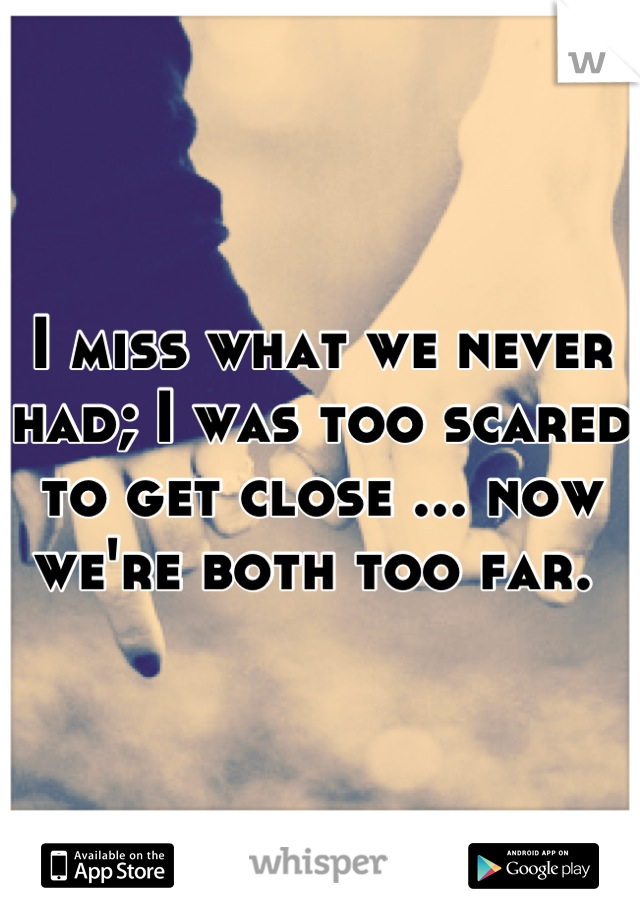 I miss what we never had; I was too scared to get close ... now we're both too far. 