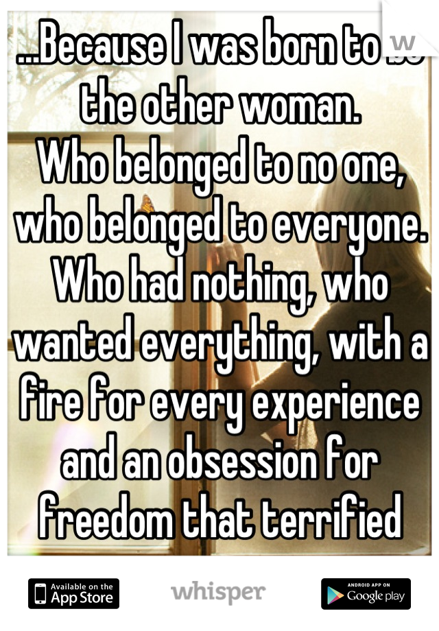 ...Because I was born to be the other woman.
Who belonged to no one, who belonged to everyone.
Who had nothing, who wanted everything, with a fire for every experience and an obsession for freedom that terrified me...
