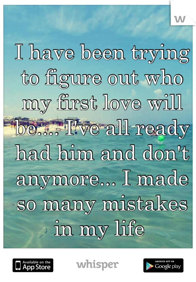I have been trying to figure out who my first love will be.... I've all ready had him and don't anymore... I made so many mistakes in my life 