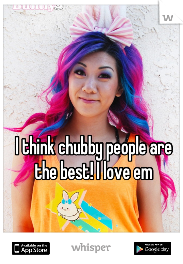 I think chubby people are the best! I love em