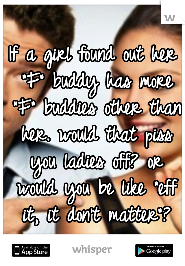 If a girl found out her "F" buddy has more "F" buddies other than her. would that piss you ladies off? or would you be like "eff it, it don't matter"?