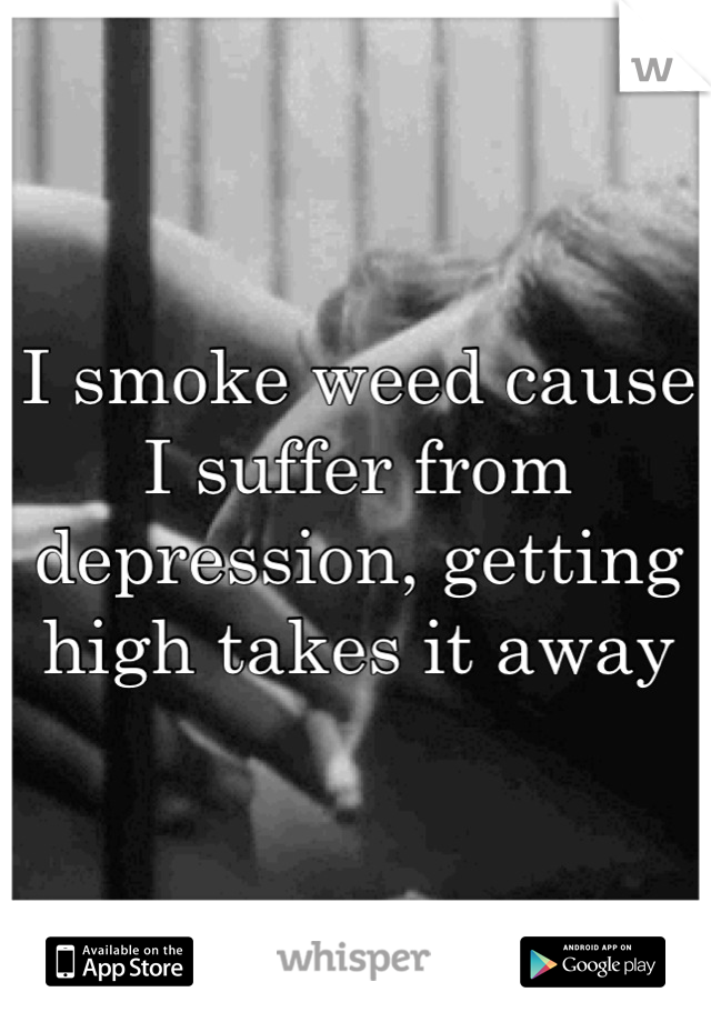 I smoke weed cause I suffer from depression, getting high takes it away
