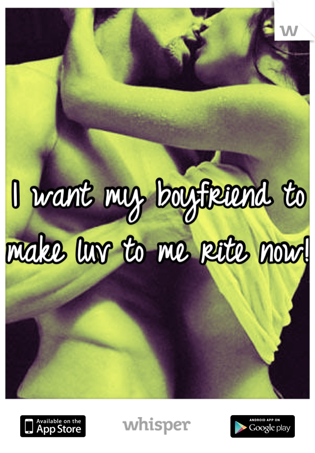 I want my boyfriend to make luv to me rite now!
